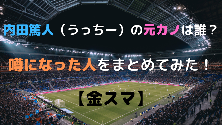 内田篤人 うっちー の元カノは誰 噂になった人をまとめてみた 金スマ